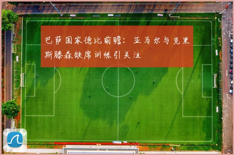 巴萨国家德比前瞻：亚马尔与克里斯滕森缺席训练引关注