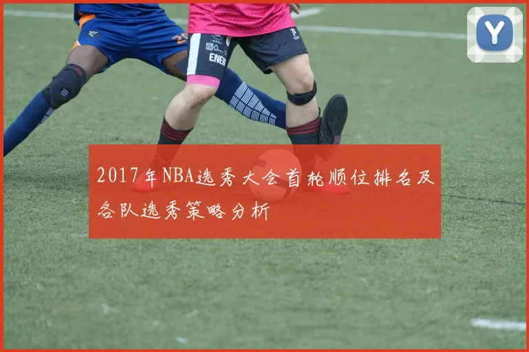 2017年NBA选秀大会首轮顺位排名及各队选秀策略分析