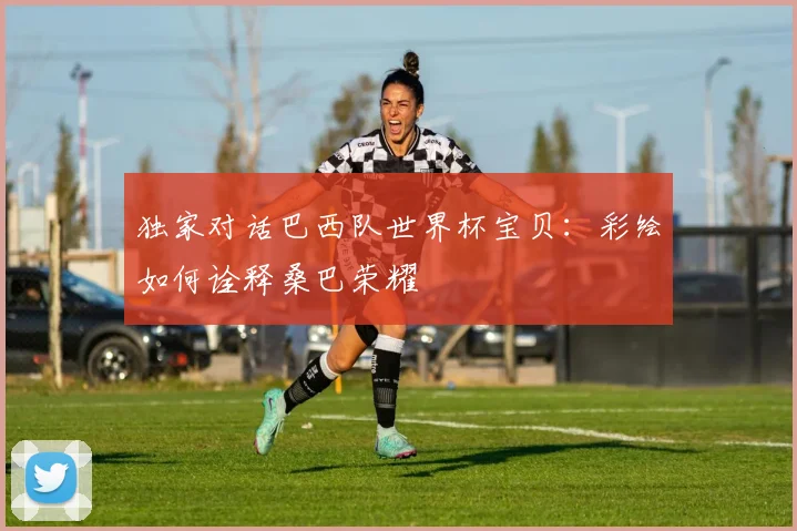 独家对话巴西队世界杯宝贝：彩绘如何诠释桑巴荣耀