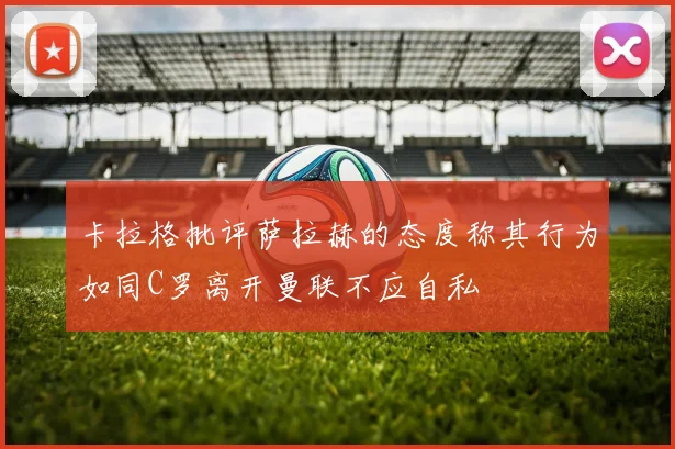卡拉格批评萨拉赫的态度称其行为如同C罗离开曼联不应自私