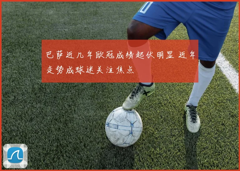 巴萨近几年欧冠成绩起伏明显 近年走势成球迷关注焦点