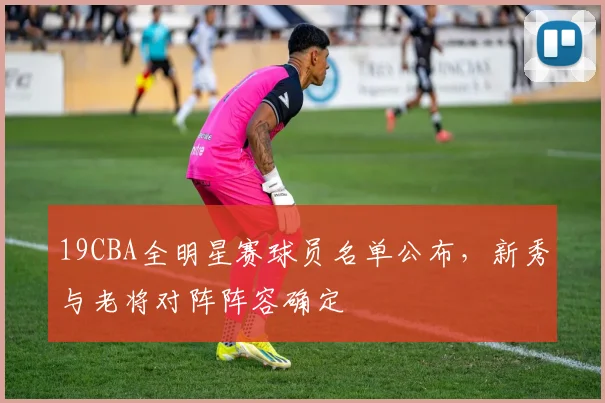 19CBA全明星赛球员名单公布，新秀与老将对阵阵容确定