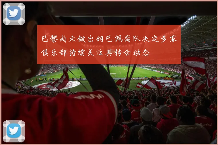 巴黎尚未做出姆巴佩离队决定多家俱乐部持续关注其转会动态
